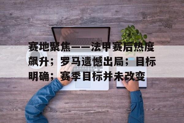 开元体育官网-包含赛地聚焦——法甲赛后热度飙升；罗马遗憾出局；目标明确；赛季目标并未改变的词条